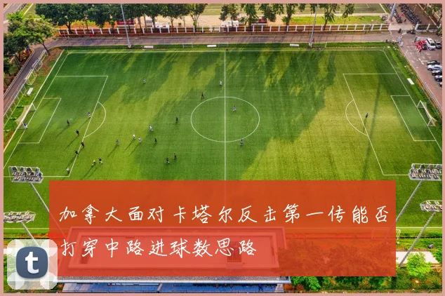 加拿大面对卡塔尔反击第一传能否打穿中路进球数思路