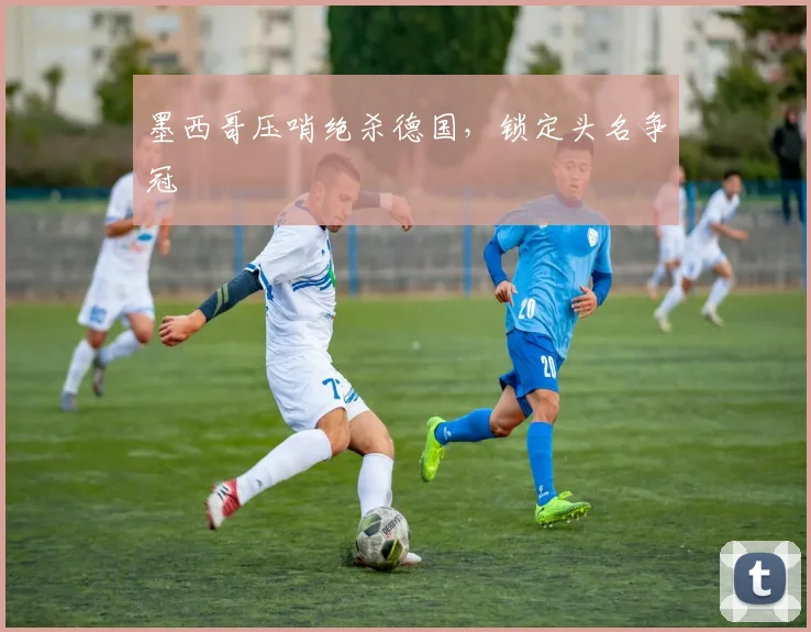 墨西哥压哨绝杀德国，锁定头名争冠