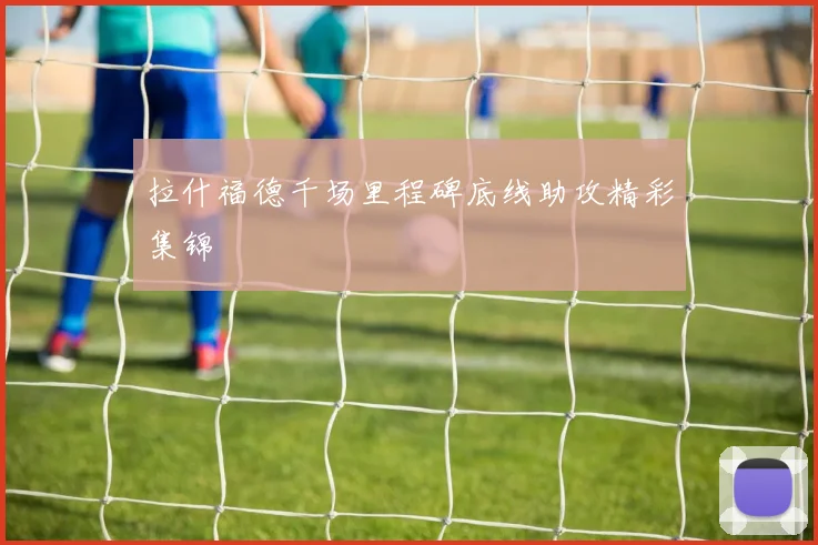 拉什福德千场里程碑底线助攻精彩集锦