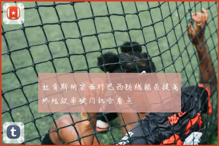 杜肯斯纳宗面对巴西防线能否提高终结效率破门机会看点