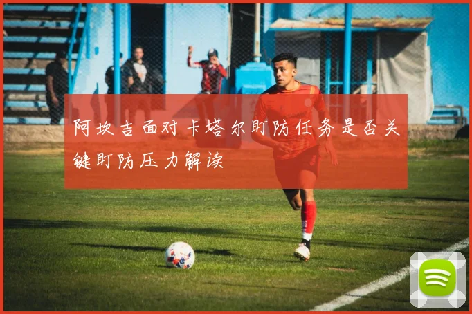 阿坎吉面对卡塔尔盯防任务是否关键盯防压力解读